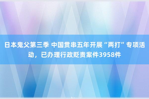 日本鬼父第三季 中国贯串五年开展“两打”专项活动，已办理行政贬责案件3958件