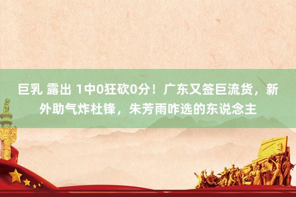 巨乳 露出 1中0狂砍0分！广东又签巨流货，新外助气炸杜锋，朱芳雨咋选的东说念主