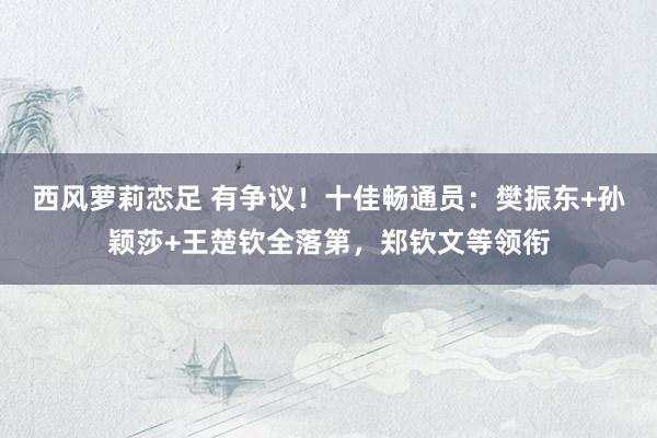 西风萝莉恋足 有争议！十佳畅通员：樊振东+孙颖莎+王楚钦全落第，郑钦文等领衔
