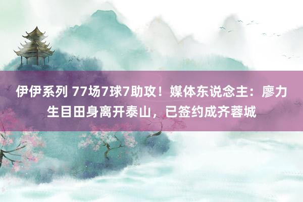 伊伊系列 77场7球7助攻！媒体东说念主：廖力生目田身离开泰山，已签约成齐蓉城