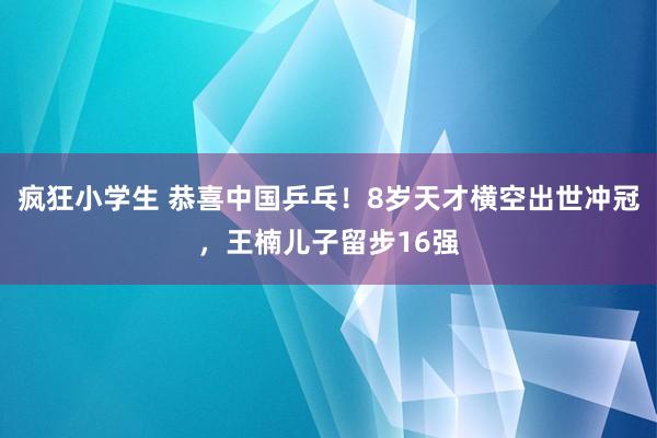 疯狂小学生 恭喜中国乒乓！8岁天才横空出世冲冠，王楠儿子留步16强