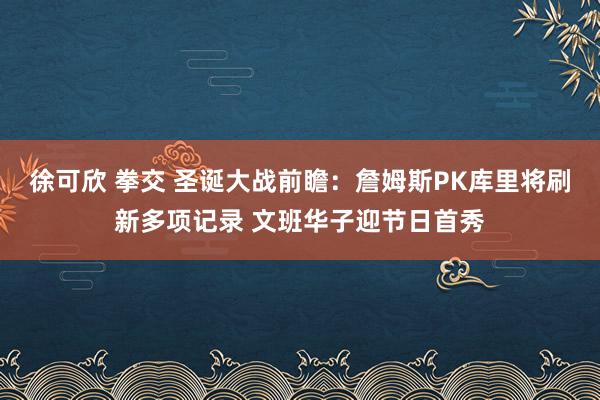 徐可欣 拳交 圣诞大战前瞻：詹姆斯PK库里将刷新多项记录 文班华子迎节日首秀
