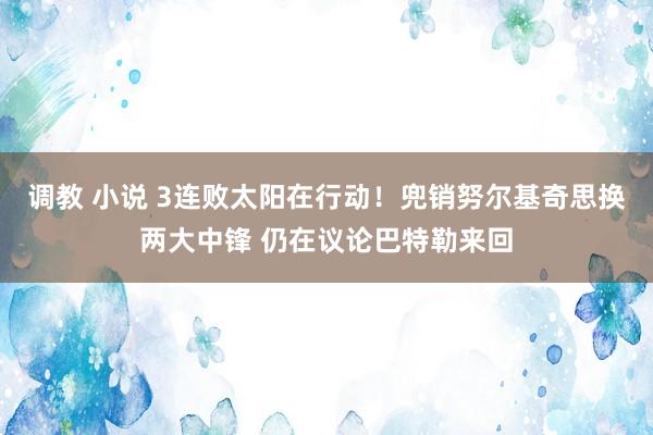 调教 小说 3连败太阳在行动！兜销努尔基奇思换两大中锋 仍在议论巴特勒来回