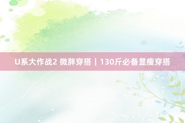 U系大作战2 微胖穿搭｜130斤必备显瘦穿搭