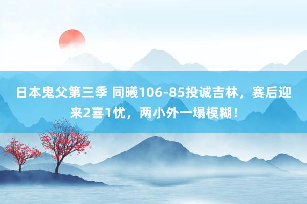 日本鬼父第三季 同曦106-85投诚吉林，赛后迎来2喜1忧，两小外一塌模糊！