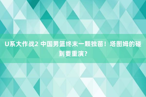 U系大作战2 中国男篮终末一颗独苗！塔图姆的碰到要重演？
