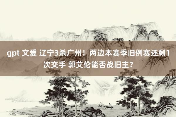 gpt 文爱 辽宁3杀广州！两边本赛季旧例赛还剩1次交手 郭艾伦能否战旧主？