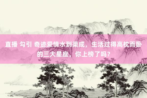 直播 勾引 奇迹爱情水到渠成，生活过得高枕而卧的三大星座，你上榜了吗？