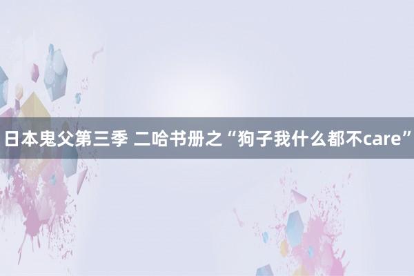 日本鬼父第三季 二哈书册之“狗子我什么都不care”
