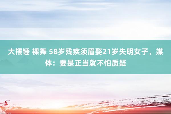 大摆锤 裸舞 58岁残疾须眉娶21岁失明女子，媒体：要是正当就不怕质疑