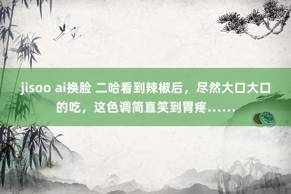 jisoo ai换脸 二哈看到辣椒后，尽然大口大口的吃，这色调简直笑到胃疼……