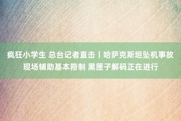 疯狂小学生 总台记者直击丨哈萨克斯坦坠机事故现场辅助基本箝制 黑匣子解码正在进行