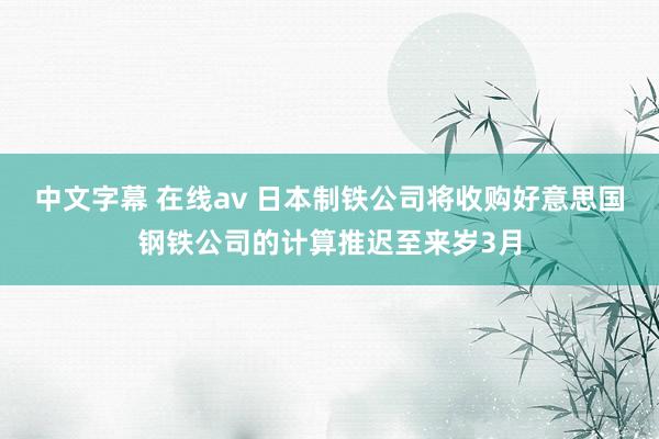 中文字幕 在线av 日本制铁公司将收购好意思国钢铁公司的计算推迟至来岁3月