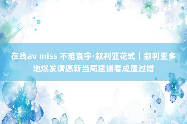 在线av miss 不雅寰宇·叙利亚花式｜叙利亚多地爆发请愿　新当局逮捕看成遭过错