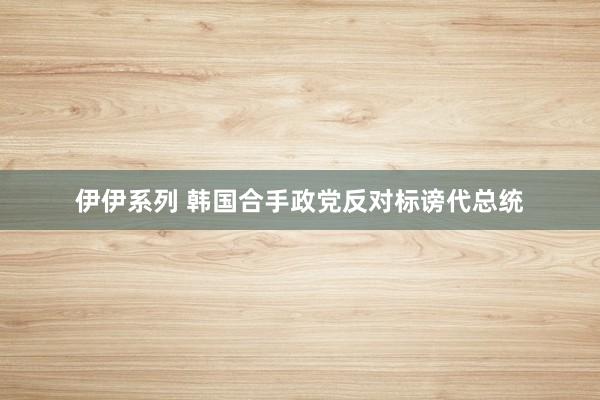 伊伊系列 韩国合手政党反对标谤代总统