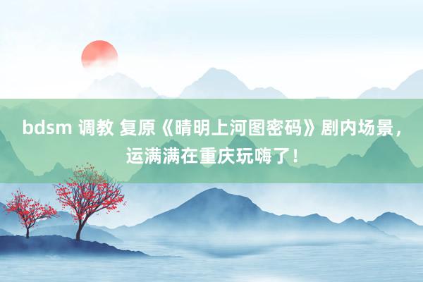 bdsm 调教 复原《晴明上河图密码》剧内场景，运满满在重庆玩嗨了！