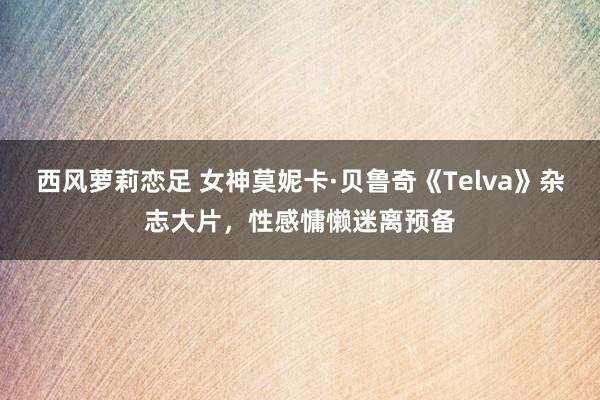 西风萝莉恋足 女神莫妮卡·贝鲁奇《Telva》杂志大片，性感慵懒迷离预备