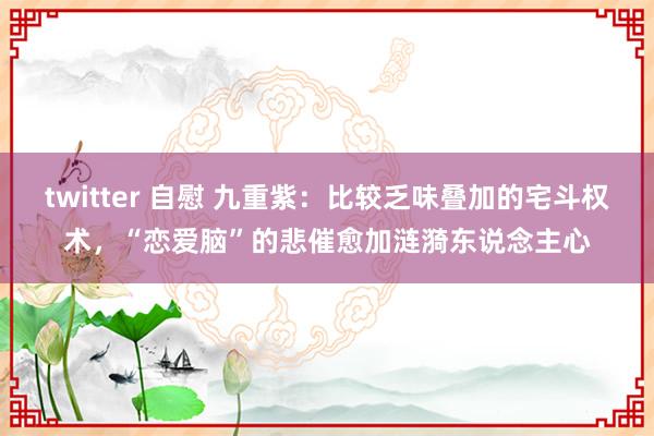 twitter 自慰 九重紫：比较乏味叠加的宅斗权术，“恋爱脑”的悲催愈加涟漪东说念主心