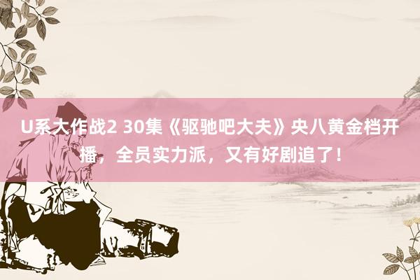 U系大作战2 30集《驱驰吧大夫》央八黄金档开播，全员实力派，又有好剧追了！