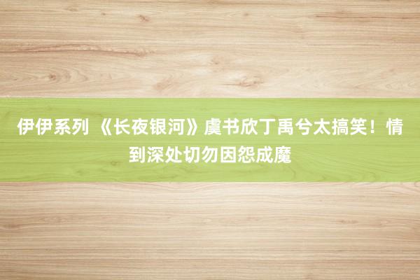 伊伊系列 《长夜银河》虞书欣丁禹兮太搞笑！情到深处切勿因怨成魔