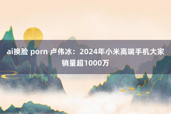 ai换脸 porn 卢伟冰：2024年小米高端手机大家销量超1000万