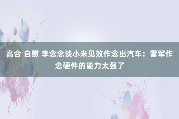高合 自慰 李念念谈小米见效作念出汽车：雷军作念硬件的能力太强了