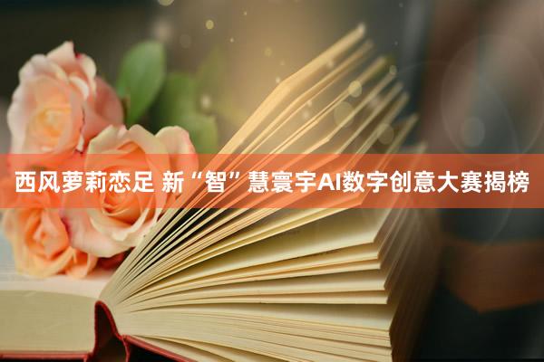 西风萝莉恋足 新“智”慧寰宇AI数字创意大赛揭榜