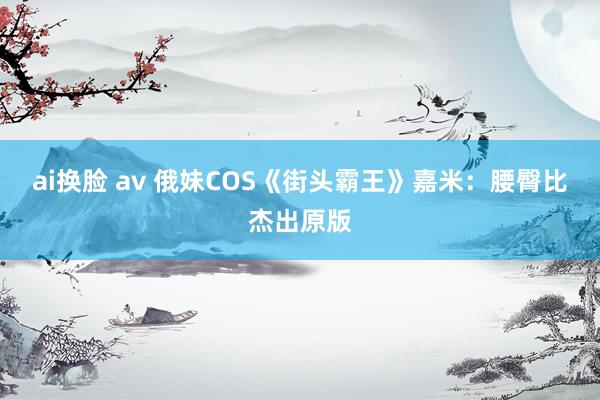 ai换脸 av 俄妹COS《街头霸王》嘉米：腰臀比杰出原版
