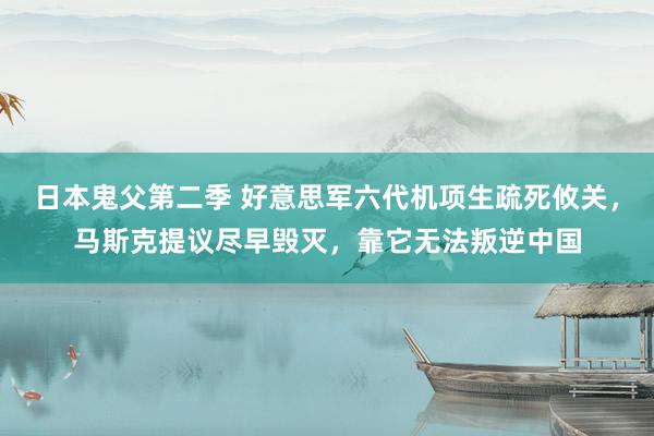 日本鬼父第二季 好意思军六代机项生疏死攸关，马斯克提议尽早毁灭，靠它无法叛逆中国