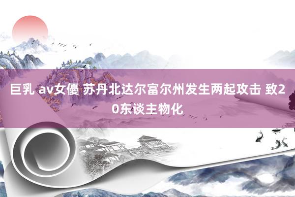 巨乳 av女優 苏丹北达尔富尔州发生两起攻击 致20东谈主物化
