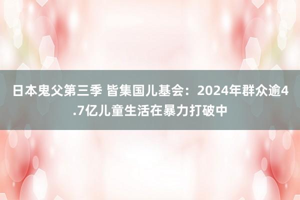 日本鬼父第三季 皆集国儿基会：2024年群众逾4.7亿儿童生活在暴力打破中