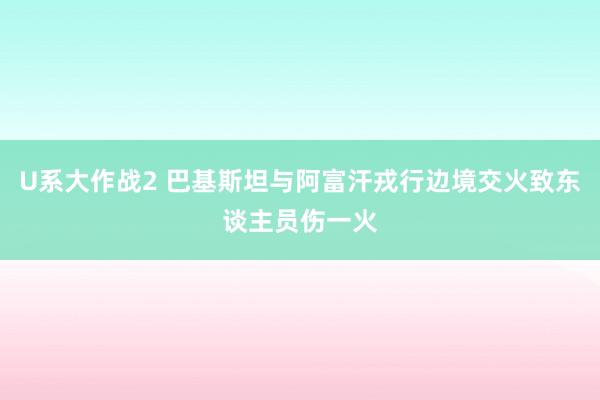 U系大作战2 巴基斯坦与阿富汗戎行边境交火致东谈主员伤一火