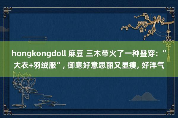 hongkongdoll 麻豆 三木带火了一种叠穿: “大衣+羽绒服”， 御寒好意思丽又显瘦， 好洋气