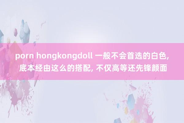 porn hongkongdoll 一般不会首选的白色， 底本经由这么的搭配， 不仅高等还先锋颜面