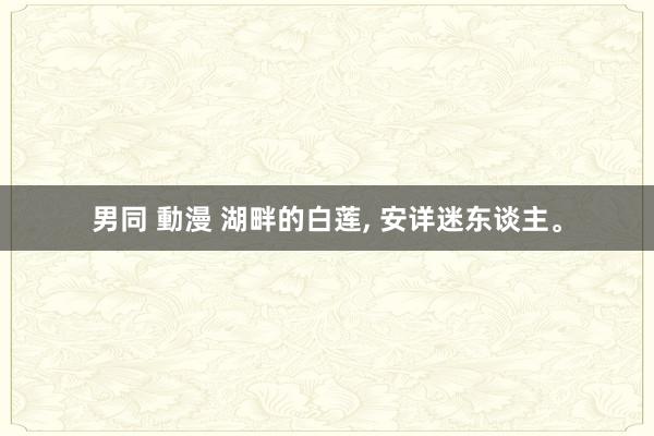 男同 動漫 湖畔的白莲， 安详迷东谈主。