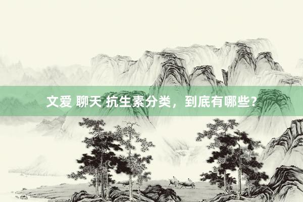 文爱 聊天 抗生素分类，到底有哪些？
