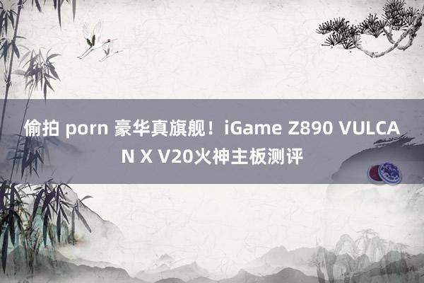 偷拍 porn 豪华真旗舰！iGame Z890 VULCAN X V20火神主板测评