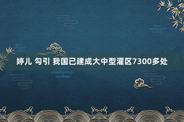 婷儿 勾引 我国已建成大中型灌区7300多处