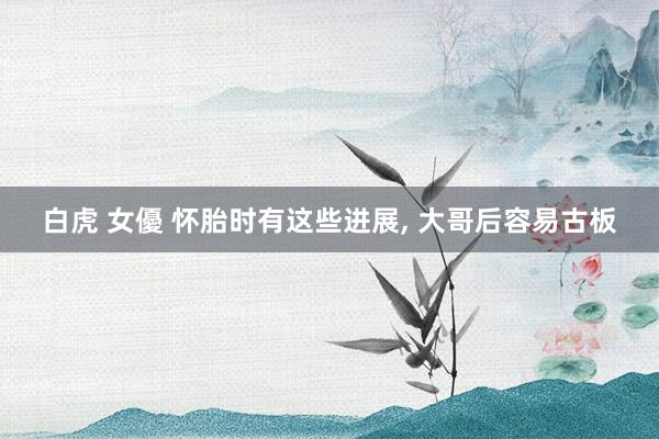 白虎 女優 怀胎时有这些进展， 大哥后容易古板