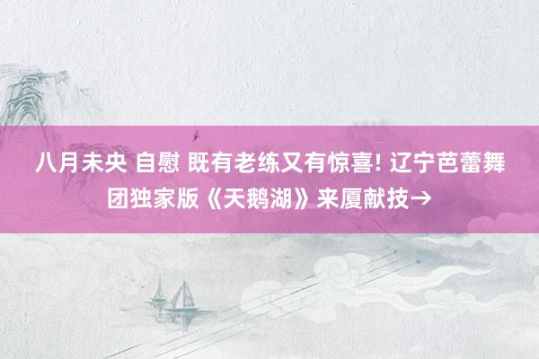 八月未央 自慰 既有老练又有惊喜! 辽宁芭蕾舞团独家版《天鹅湖》来厦献技→