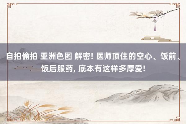 自拍偷拍 亚洲色图 解密! 医师顶住的空心、饭前、饭后服药， 底本有这样多厚爱!