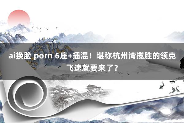 ai换脸 porn 6座+插混！堪称杭州湾揽胜的领克飞速就要来了？