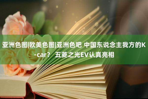 亚洲色图|欧美色图|亚洲色吧 中国东说念主我方的K-car？ 五菱之光EV认真亮相