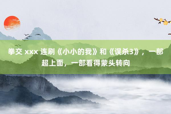 拳交 xxx 连刷《小小的我》和《误杀3》，一部超上面，一部看得蒙头转向