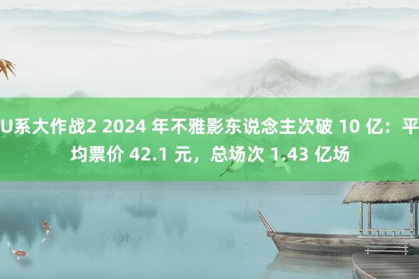 U系大作战2 2024 年不雅影东说念主次破 10 亿：平均票价 42.1 元，总场次 1.43 亿场
