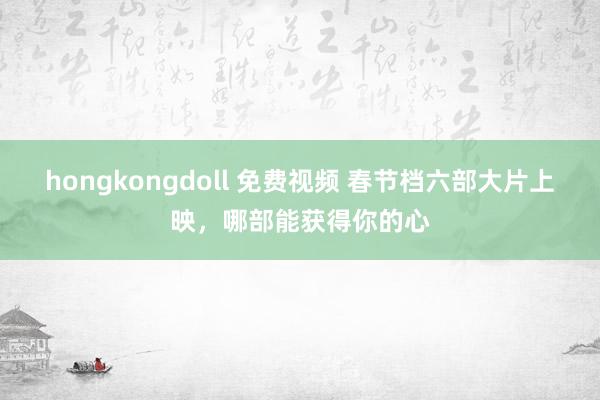 hongkongdoll 免费视频 春节档六部大片上映，哪部能获得你的心