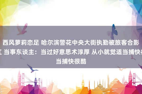 西风萝莉恋足 哈尔滨警花中央大街执勤被旅客合影走红 当事东谈主：当过好意思术淳厚 从小就觉适当捕快很酷