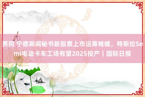男同 宁德期间秘书新股票上市运筹帷幄，特斯拉Semi电动卡车工场有望2025投产｜国际日报
