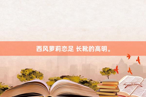 西风萝莉恋足 长靴的高明。