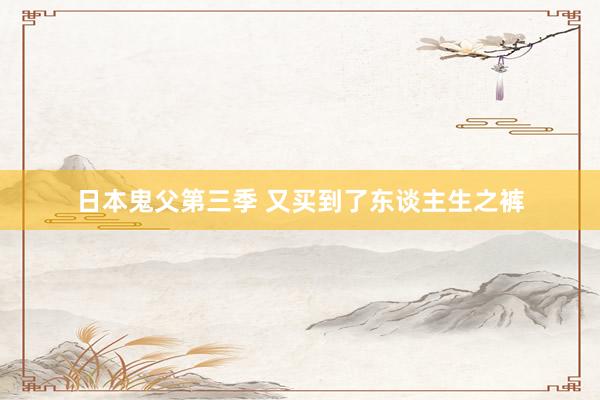 日本鬼父第三季 又买到了东谈主生之裤